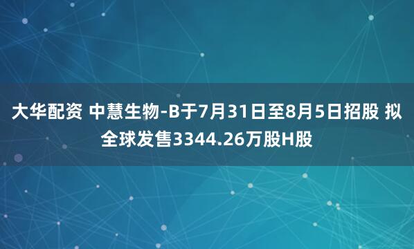 大华配资 中慧生物-B于7月31日至8月5日招股 拟全球发售3344.26万股H股