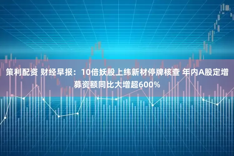 策利配资 财经早报：10倍妖股上纬新材停牌核查 年内A股定增募资额同比大增超600%