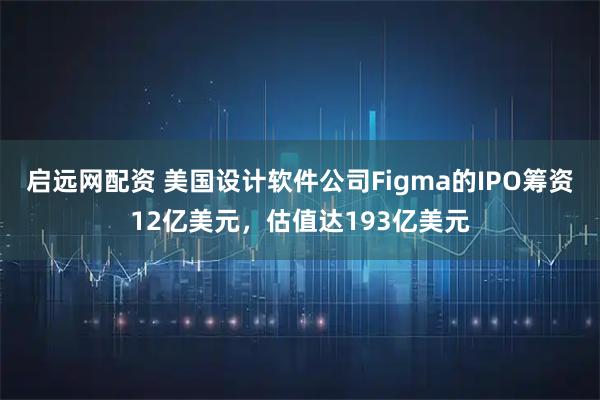 启远网配资 美国设计软件公司Figma的IPO筹资12亿美元，估值达193亿美元