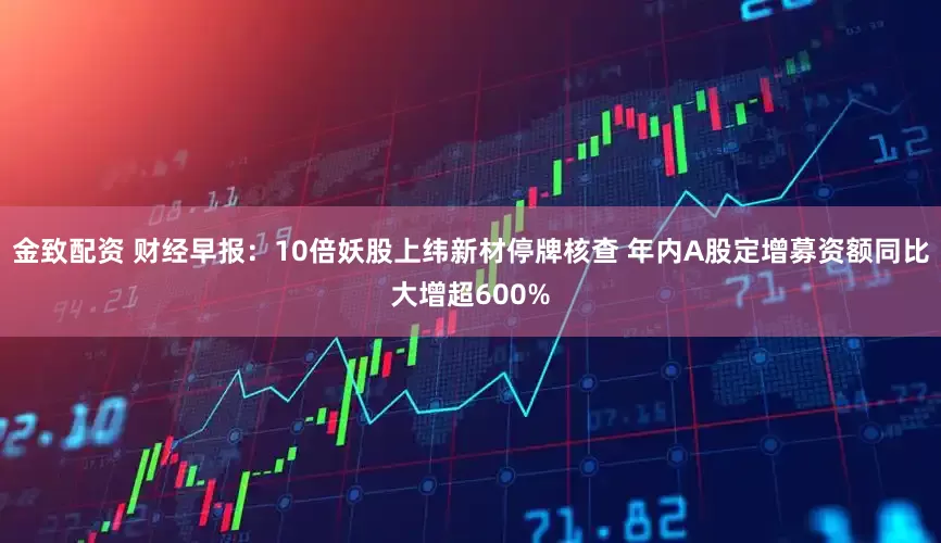 金致配资 财经早报：10倍妖股上纬新材停牌核查 年内A股定增募资额同比大增超600%