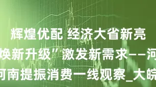 辉煌优配 经济大省新亮点|零售“焕新升级”激发新需求——河南提振消费一线观察_大皖新闻 | 安徽网