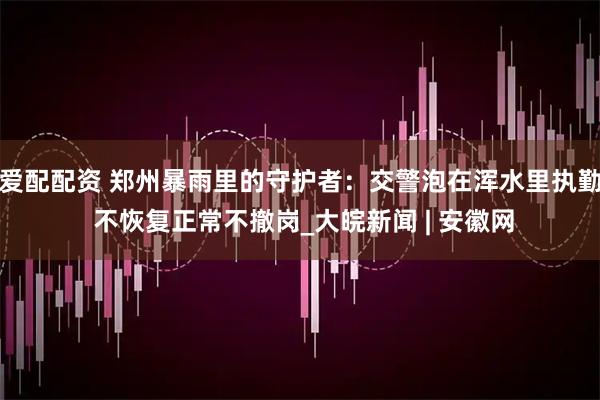 爱配配资 郑州暴雨里的守护者：交警泡在浑水里执勤 不恢复正常不撤岗_大皖新闻 | 安徽网