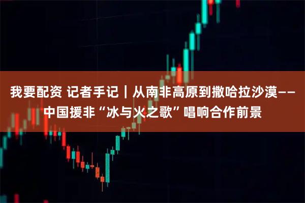 我要配资 记者手记｜从南非高原到撒哈拉沙漠——中国援非“冰与火之歌”唱响合作前景
