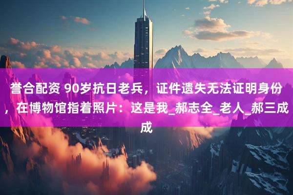 誉合配资 90岁抗日老兵，证件遗失无法证明身份，在博物馆指着照片：这是我_郝志全_老人_郝三成