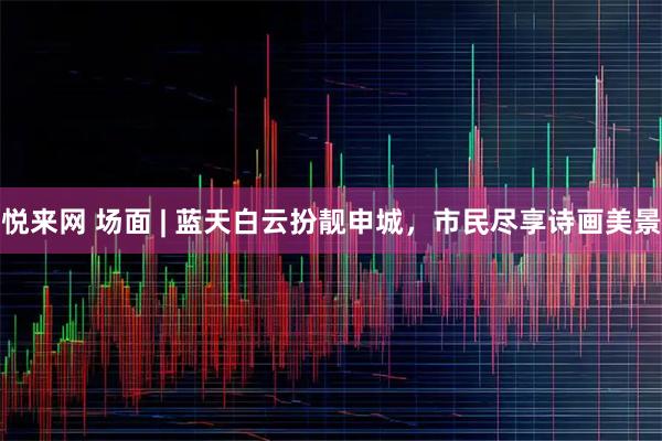 悦来网 场面 | 蓝天白云扮靓申城，市民尽享诗画美景