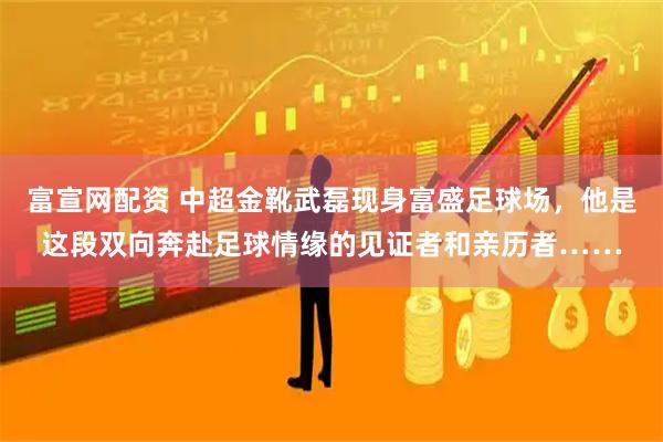 富宣网配资 中超金靴武磊现身富盛足球场，他是这段双向奔赴足球情缘的见证者和亲历者……