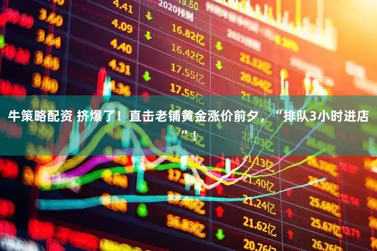 牛策略配资 挤爆了！直击老铺黄金涨价前夕，“排队3小时进店”！