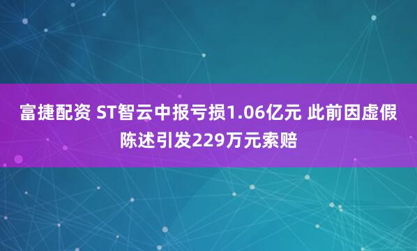 富捷配资 ST智云中报亏损1.06亿元 此前因虚假陈述引发229万元索赔