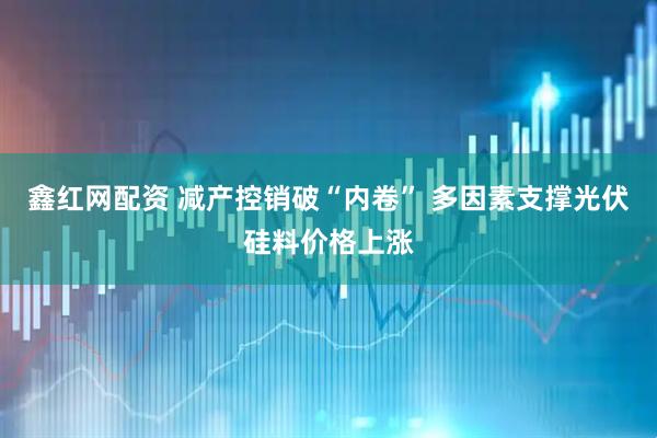 鑫红网配资 减产控销破“内卷” 多因素支撑光伏硅料价格上涨