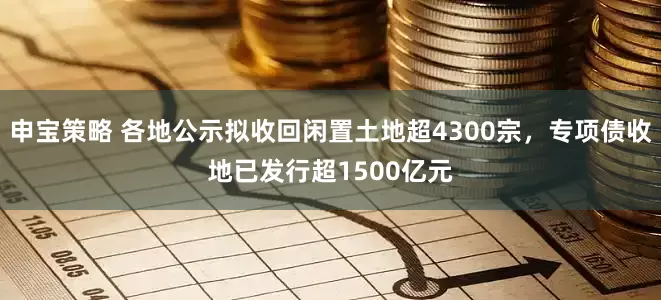 申宝策略 各地公示拟收回闲置土地超4300宗，专项债收地已发行超1500亿元