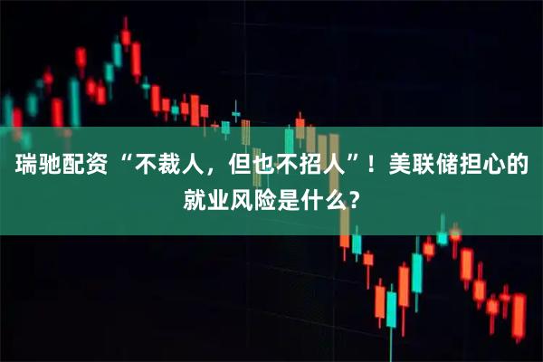 瑞驰配资 “不裁人，但也不招人”！美联储担心的就业风险是什么？