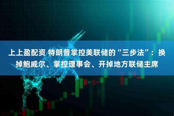 上上盈配资 特朗普掌控美联储的“三步法”：换掉鲍威尔、掌控理事会、开掉地方联储主席