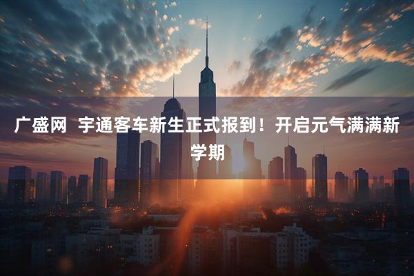 广盛网  宇通客车新生正式报到！开启元气满满新学期
