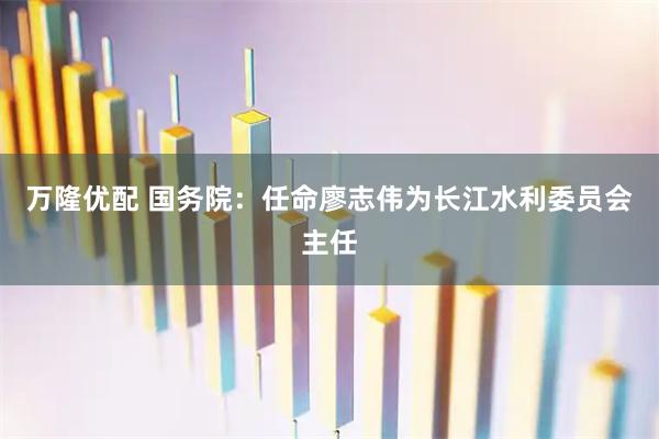 万隆优配 国务院：任命廖志伟为长江水利委员会主任