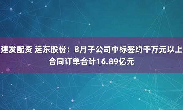 建发配资 远东股份：8月子公司中标签约千万元以上合同订单合计16.89亿元