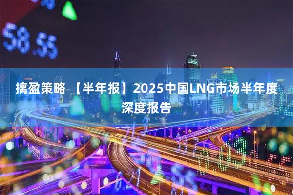 摛盈策略 【半年报】2025中国LNG市场半年度深度报告