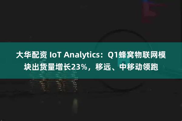 大华配资 IoT Analytics：Q1蜂窝物联网模块出货量增长23%，移远、中移动领跑