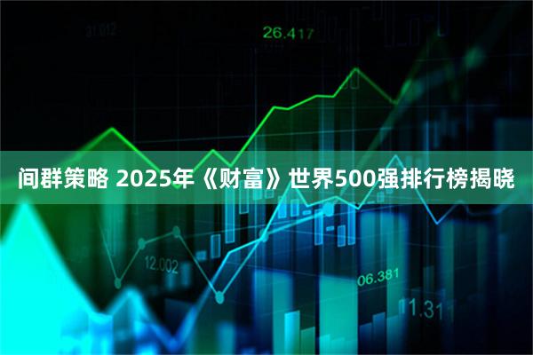 间群策略 2025年《财富》世界500强排行榜揭晓