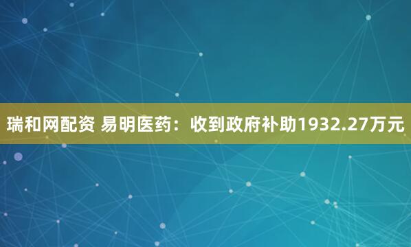 瑞和网配资 易明医药：收到政府补助1932.27万元