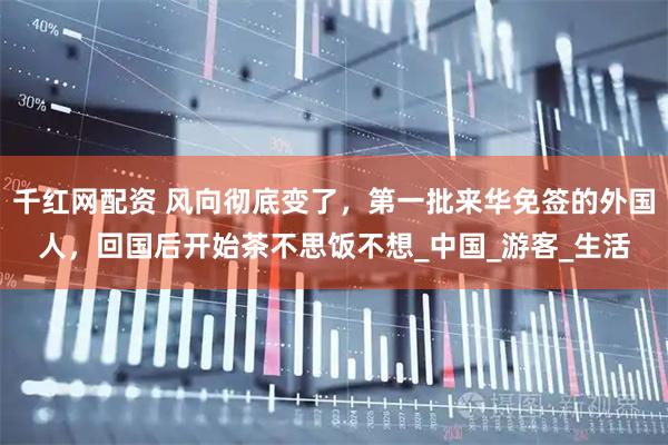千红网配资 风向彻底变了，第一批来华免签的外国人，回国后开始茶不思饭不想_中国_游客_生活