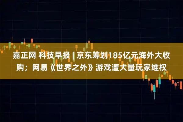 嘉正网 科技早报 | 京东筹划185亿元海外大收购；网易《世界之外》游戏遭大量玩家维权