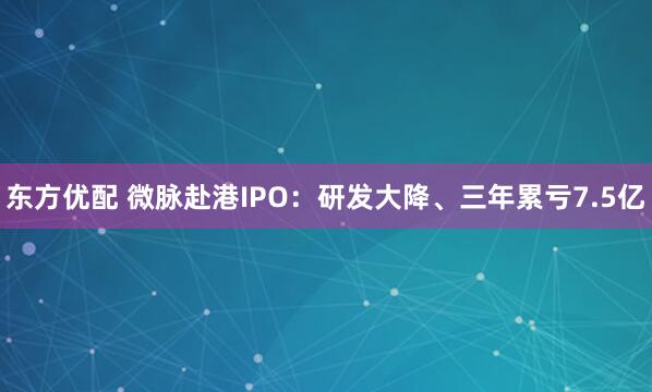 东方优配 微脉赴港IPO：研发大降、三年累亏7.5亿