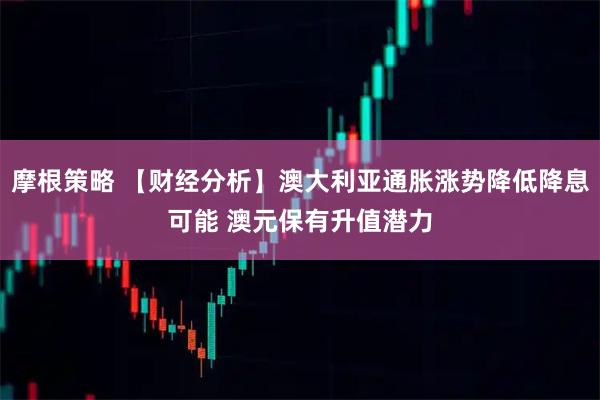 摩根策略 【财经分析】澳大利亚通胀涨势降低降息可能 澳元保有升值潜力