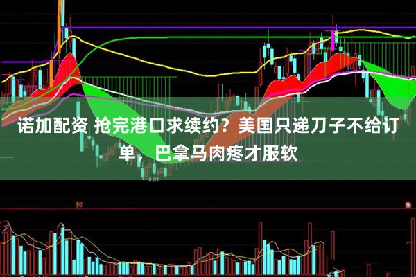诺加配资 抢完港口求续约？美国只递刀子不给订单，巴拿马肉疼才服软