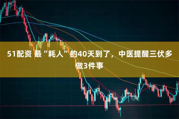 51配资 最“耗人”的40天到了，中医提醒三伏多做3件事